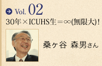 vol.02 30年×ICUHS生=∞(無限大)! 桑ヶ谷 森男さん